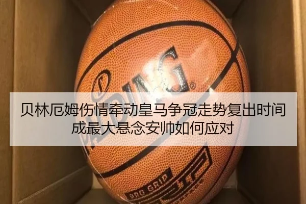 贝林厄姆伤情牵动皇马争冠走势复出时间成最大悬念安帅如何应对