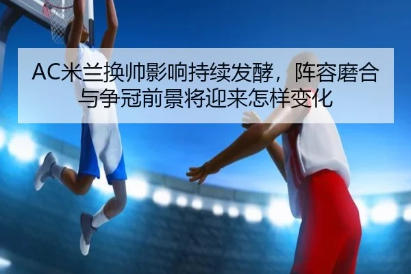 AC米兰换帅影响持续发酵，阵容磨合与争冠前景将迎来怎样变化