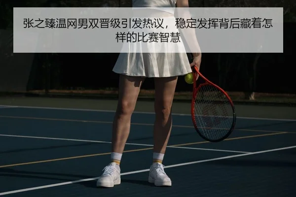张之臻温网男双晋级引发热议，稳定发挥背后藏着怎样的比赛智慧